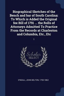 Biographical Sketches of the Bench and bar of South Carolina: To Which is Added the Original fee Bill of 1791 ... the Rolls of Attorneys Admitted To P by O'Neall, John Belton