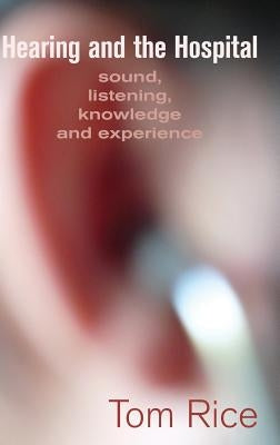 Hearing and the Hospital: Sound, Listening, Knowledge and Experience by Rice, Tom