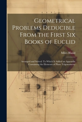 Geometrical Problems Deducible From the First Six Books of Euclid: Arranged and Solved: To Which Is Added an Appendix Containing the Elements of Plane by Bland, Miles