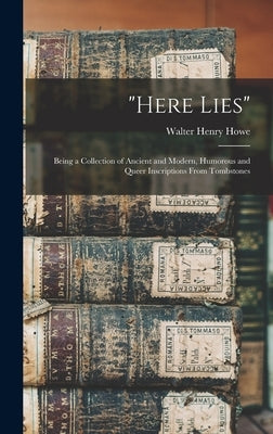 Here Lies; Being a Collection of Ancient and Modern, Humorous and Queer Inscriptions From Tombstones by Howe, Walter Henry 1848- Ed