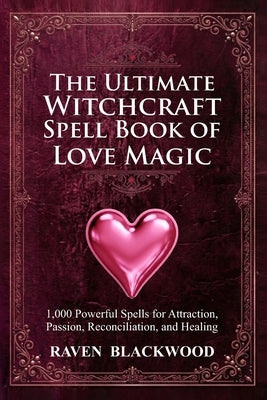 The Ultimate Witchcraft Spell Book of Love Magic: 1,000 Powerful Spells for Attraction, Passion, Reconciliation, and Healing by Blackwood, Raven