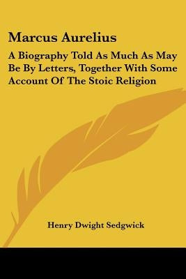 Marcus Aurelius: A Biography Told As Much As May Be By Letters, Together With Some Account Of The Stoic Religion by Sedgwick, Henry Dwight