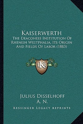 Kaiserwerth: The Deaconess Institution Of Rhenish Westphalia, Its Origin And Fields Of Labor (1883) by Disselhoff, Julius