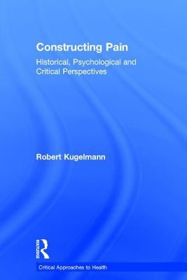 Constructing Pain: Historical, Psychological and Critical Perspectives by Kugelmann, Robert