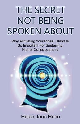 The Secret Not Being Spoken About: Why Activating Your Pineal Gland Is So Important For Sustaining Higher Consciouness by Rose, Helen Jane