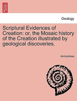 Scriptural Evidences of Creation: Or, the Mosaic History of the Creation Illustrated by Geological Discoveries. by Anonymous