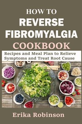 How to Reverse Fibromyalgia Cookbook: Recipes and Meal Plan to Relieve Symptoms and Treat Root Cause by Robinson, Erika