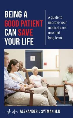 Being a Good Patient Can Save Your Life: A guide to improve your medical care now and long term. by Sytman M. D., Alexander L.