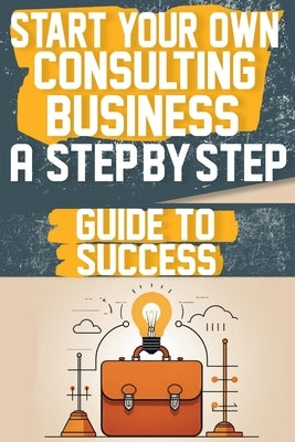 Start Your Own Consulting Business A Step-by-Step Guide to Success by Smith, Amber T.