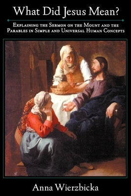 What Did Jesus Mean? Explaining the Sermon on the Mount and the Parables in Simple and Universal Human Concepts by Wierzbicka, Anna