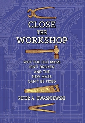Close the Workshop: Why the Old Mass Isn't Broken and the New Mass Can't Be Fixed by Kwasniewski, Peter A.