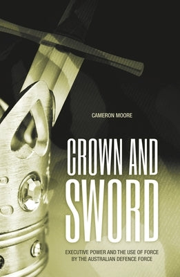 Crown and Sword: Executive power and the use of force by the Australian Defence Force by Moore, Cameron