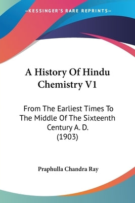 A History Of Hindu Chemistry V1: From The Earliest Times To The Middle Of The Sixteenth Century A. D. (1903) by Ray, Praphulla Chandra