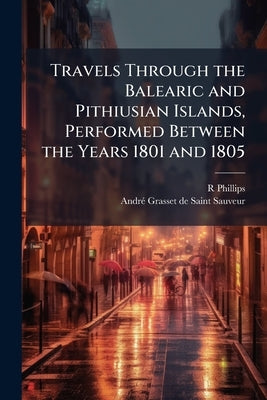 Travels Through the Balearic and Pithiusian Islands, Performed Between the Years 1801 and 1805 by Phillips, R.