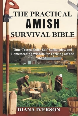 The Practical Amish Survival Bible: Time-Tested Skills, Self-Sufficiency, and Homesteading Wisdom for Thriving Off the Land by Iverson, Diana