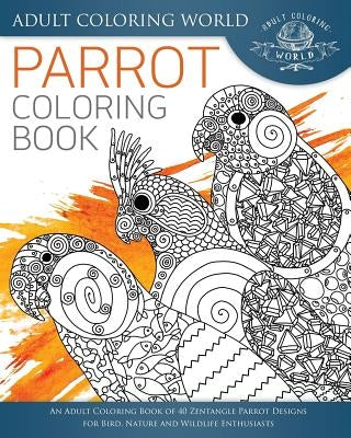 Parrot Coloring Book: An Adult Coloring Book of 40 Zentangle Parrot Designs for Bird, Nature and Wildlife Enthusiasts by World, Adult Coloring