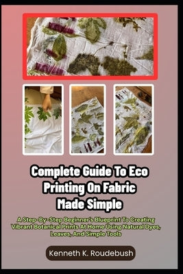 Complete Guide To Eco Printing On Fabric Made Simple: A Step-By-Step Beginner's Blueprint To Creating Vibrant Botanical Prints At Home Using Natural D by Roudebush, Kenneth K.