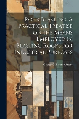 Rock Blasting. A Practical Treatise on the Means Employed in Blasting Rocks for Industrial Purposes by André, George Guillaume