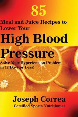 85 Meal and Juice Recipes to Lower Your High Blood Pressure: Solve Your Hypertension Problem in 12 Days or Less! by Correa, Joseph