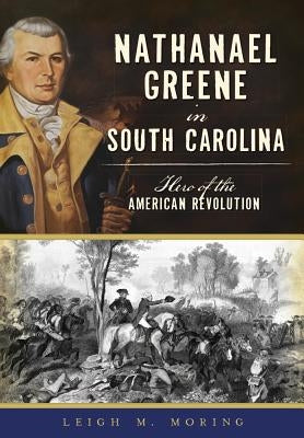 Nathanael Greene in South Carolina: Hero of the American Revolution by Moring, Leigh M.