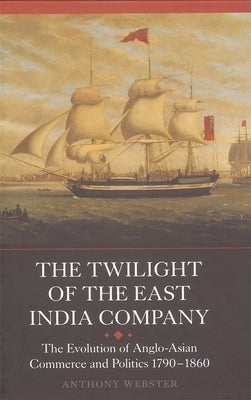 The Twilight of the East India Company: The Evolution of Anglo-Asian Commerce and Politics, 1790-1860 by Webster, Anthony
