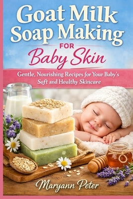 Goat Milk Soap Making for Baby Skin: Gentle, Nourishing Recipes for Your Baby's Soft and Healthy Skincare by Peter, Maryann