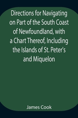 Directions for Navigating on Part of the South Coast of Newfoundland, with a Chart Thereof, Including the Islands of St. Peter's and Miquelon And a Pa by Cook, James