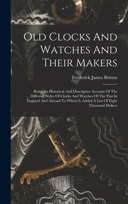 Old Clocks And Watches And Their Makers: Being An Historical And Descriptive Account Of The Different Styles Of Clocks And Watches Of The Past In Engl by Britten, Frederick James