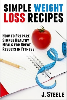 Simple Weight Loss Recipes: How to Prepare Simple Healthy Meals for Great Results in Fitness by Steele, J.