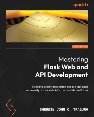 Mastering Flask Web and API Development: Build and deploy production-ready Flask apps seamlessly across web, APIs, and mobile platforms by Tragura, Sherwin John C.