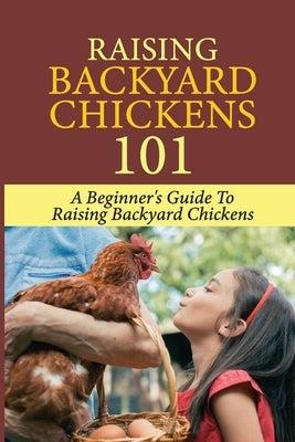 Raising Backyard Chickens 101: A Beginner's Guide To Raising Backyard Chickens: Everything You Need To Know To Care For Your Chickens by Koehly, John