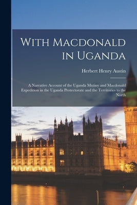 With Macdonald in Uganda: A Narrative Account of the Uganda Mutiny and Macdonald Expedition in the Uganda Protectorate and the Territories to the Nort by Austin, Herbert Henry