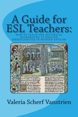 A Guide for ESL Teachers: How to Teach the Historical Background of English Irregularities in Modern English by Scherf Vanstrien, Valeria