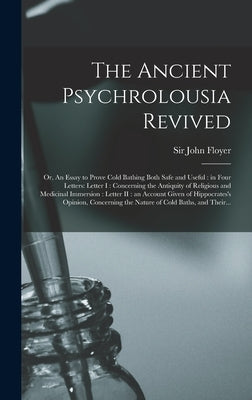 The Ancient Psychrolousia Revived: or, An Essay to Prove Cold Bathing Both Safe and Useful: in Four Letters: Letter I: Concerning the Antiquity of Rel by Floyer, John