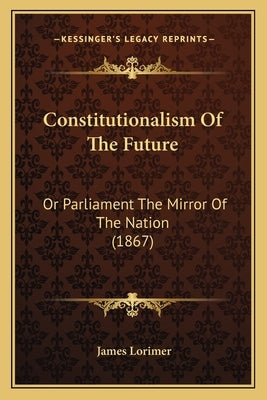 Constitutionalism Of The Future: Or Parliament The Mirror Of The Nation (1867) by Lorimer, James