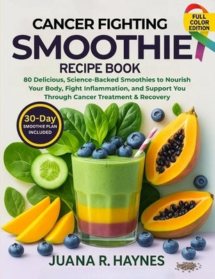 Cancer-Fighting Smoothie Recipe Book: 80 Delicious, Science-Backed Smoothies to Nourish Your Body, Fight Inflammation, and Support You Through Cancer by Haynes, Juana R.