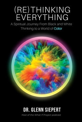 (Re)Thinking Everything: A Spiritual Journey From Black and White Thinking to a World of Color by Siepert, Glenn