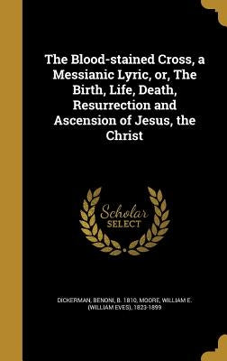 The Blood-stained Cross, a Messianic Lyric, or, The Birth, Life, Death, Resurrection and Ascension of Jesus, the Christ by Dickerman, Benoni B. 1810