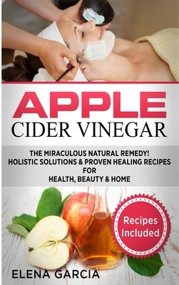Apple Cider Vinegar: The Miraculous Natural Remedy!: Holistic Solutions & Proven Healing Recipes for Health, Beauty and Home by Garcia, Elena