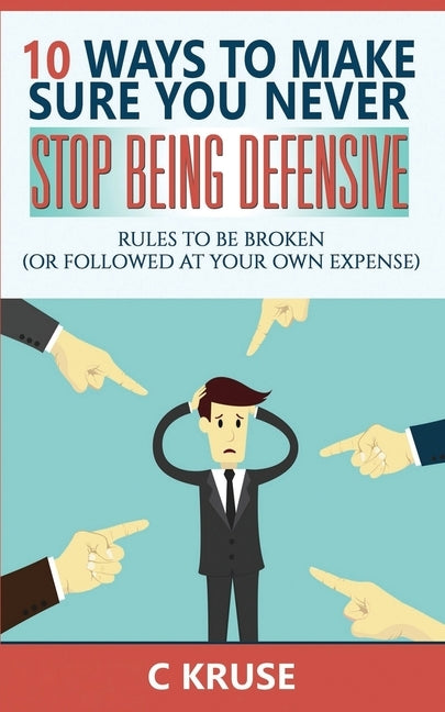 Defensiveness: 10 Ways To Make Sure You Never Stop Being Defensive: Rules To Be Broken (Or Followed At Your Own Expense) by Kruse, C.