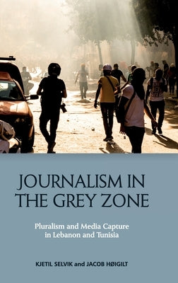 Journalism in the Grey Zone: Pluralism and Media Capture in Lebanon and Tunisia by Selvik, Kjetil