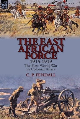 The East African Force 1915-1919: The First World War in Colonial Africa by Fendall, C. P.