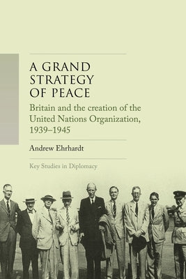 A Grand Strategy of Peace: Britain and the Creation of the United Nations Organization, 1939-1945 by Ehrhardt, Andrew