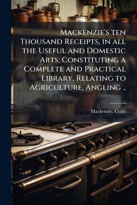 Mackenzie's ten Thousand Receipts, in all the Useful and Domestic Arts; Constituting a Complete and Practical Library, Relating to Agriculture, Anglin by 1753?-1821, MacKenzie Colin