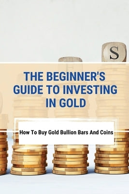 The Beginner's Guide To Investing In Gold: How To Buy Gold Bullion Bars And Coins: What To Know Before Buying Gold Coins by Aldrow, Maxwell