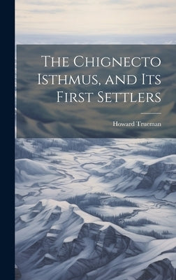 The Chignecto Isthmus, and its First Settlers by Trueman, Howard