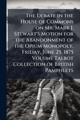 The Debate in the House of Commons on Mr. Mark J. Stewart's Motion for the Abandonment of the Opium Monopoly, Friday, June 25, 1875 Volume Talbot Coll by Anonymous