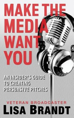 Make the Media Want You: An Insider's Guide to Creating Persuasive Pitches by Brandt, Lisa