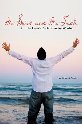 In Spirit and In Truth: The Heart's Cry for Genuine Worship by Walls, Jay Thomas