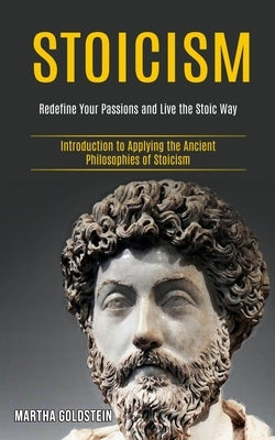 Stoicism: Redefine Your Passions and Live the Stoic Way (Introduction to Applying the Ancient Philosophies of Stoicism) by Goldstein, Martha